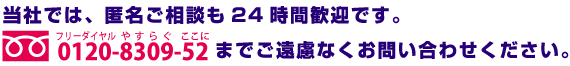 当社では、匿名ご相談も24時間歓迎です。0120-8309-52までご遠慮なくお問い合わせください